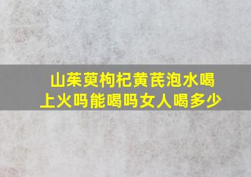 山茱萸枸杞黄芪泡水喝上火吗能喝吗女人喝多少