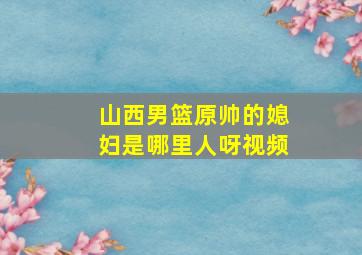 山西男篮原帅的媳妇是哪里人呀视频