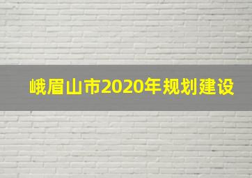 峨眉山市2020年规划建设