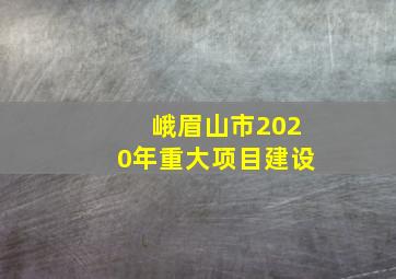 峨眉山市2020年重大项目建设