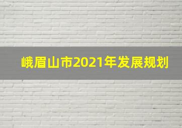 峨眉山市2021年发展规划