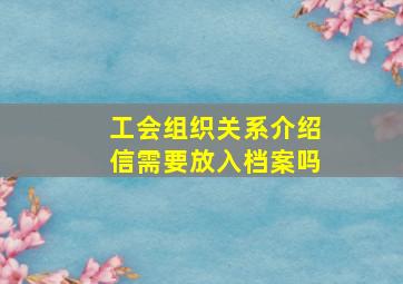 工会组织关系介绍信需要放入档案吗