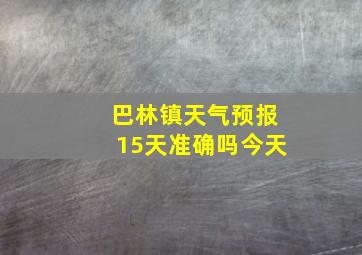 巴林镇天气预报15天准确吗今天