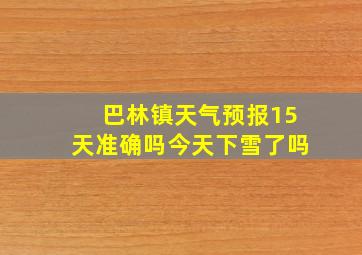 巴林镇天气预报15天准确吗今天下雪了吗