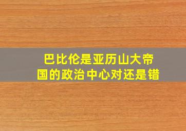 巴比伦是亚历山大帝国的政治中心对还是错