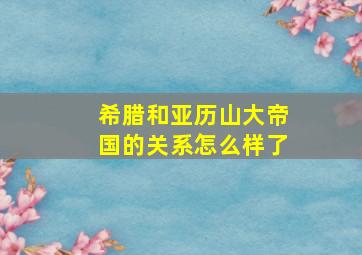 希腊和亚历山大帝国的关系怎么样了