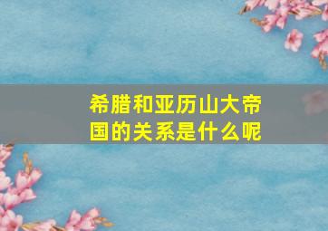 希腊和亚历山大帝国的关系是什么呢