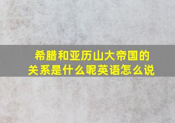 希腊和亚历山大帝国的关系是什么呢英语怎么说