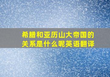 希腊和亚历山大帝国的关系是什么呢英语翻译