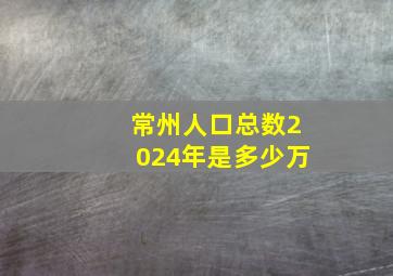 常州人口总数2024年是多少万