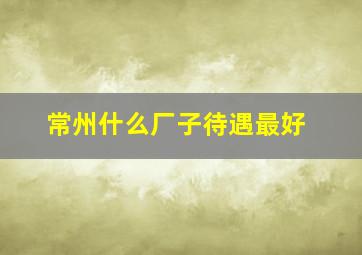 常州什么厂子待遇最好