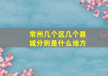 常州几个区几个县城分别是什么地方