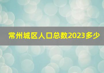 常州城区人口总数2023多少