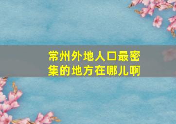 常州外地人口最密集的地方在哪儿啊