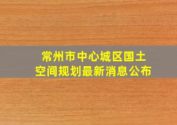 常州市中心城区国土空间规划最新消息公布