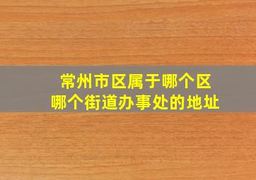 常州市区属于哪个区哪个街道办事处的地址