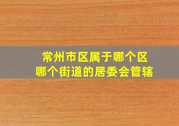 常州市区属于哪个区哪个街道的居委会管辖