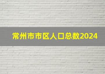 常州市市区人口总数2024