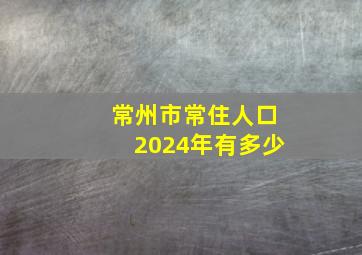 常州市常住人口2024年有多少