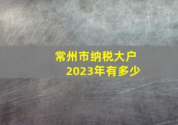 常州市纳税大户2023年有多少