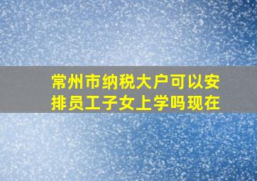 常州市纳税大户可以安排员工子女上学吗现在