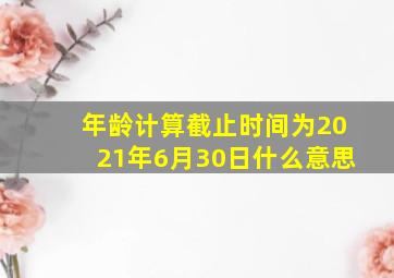 年龄计算截止时间为2021年6月30日什么意思