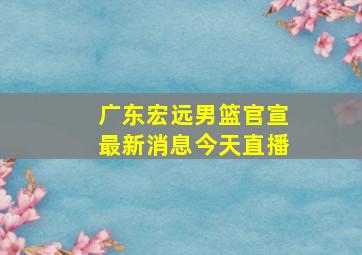 广东宏远男篮官宣最新消息今天直播