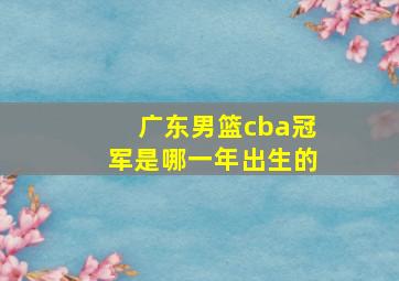 广东男篮cba冠军是哪一年出生的