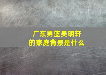 广东男篮吴明轩的家庭背景是什么