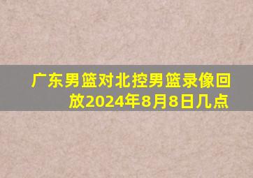 广东男篮对北控男篮录像回放2024年8月8日几点