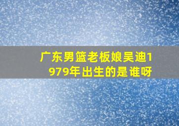 广东男篮老板娘吴迪1979年出生的是谁呀