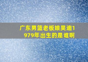 广东男篮老板娘吴迪1979年出生的是谁啊