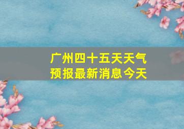 广州四十五天天气预报最新消息今天