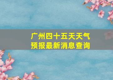 广州四十五天天气预报最新消息查询