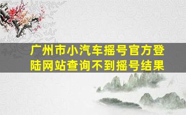 广州市小汽车摇号官方登陆网站查询不到摇号结果