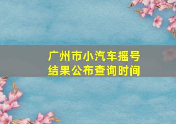 广州市小汽车摇号结果公布查询时间