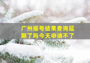 广州摇号结果查询延期了吗今天申请不了