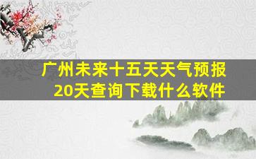 广州未来十五天天气预报20天查询下载什么软件