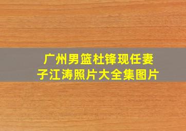 广州男篮杜锋现任妻子江涛照片大全集图片