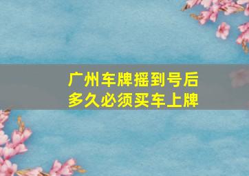 广州车牌摇到号后多久必须买车上牌