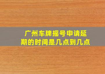 广州车牌摇号申请延期的时间是几点到几点