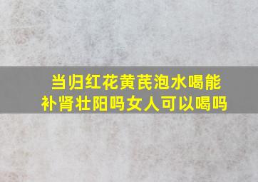 当归红花黄芪泡水喝能补肾壮阳吗女人可以喝吗