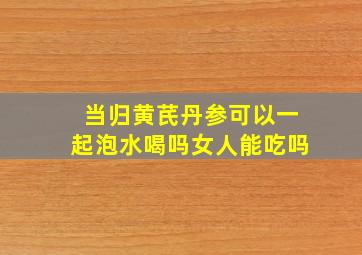 当归黄芪丹参可以一起泡水喝吗女人能吃吗