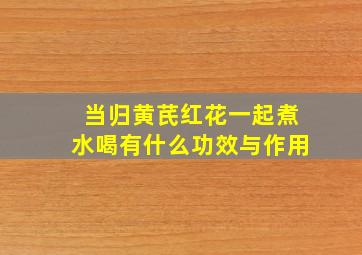 当归黄芪红花一起煮水喝有什么功效与作用