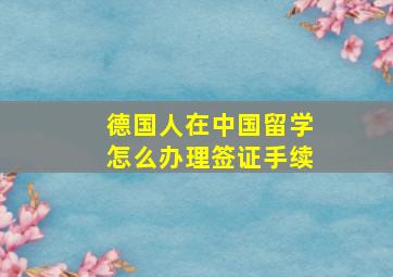 德国人在中国留学怎么办理签证手续