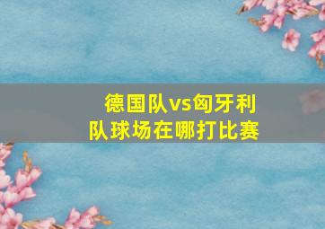 德国队vs匈牙利队球场在哪打比赛