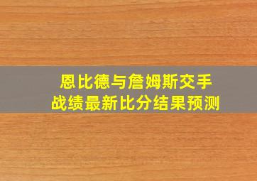 恩比德与詹姆斯交手战绩最新比分结果预测