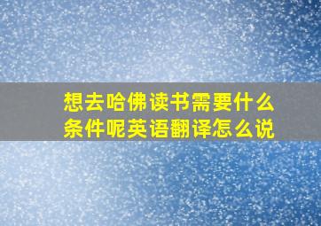 想去哈佛读书需要什么条件呢英语翻译怎么说