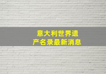 意大利世界遗产名录最新消息