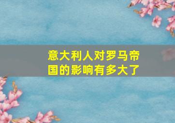 意大利人对罗马帝国的影响有多大了